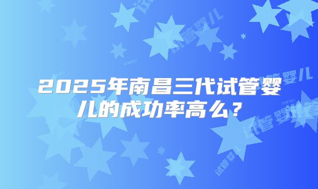 2025年南昌三代试管婴儿的成功率高么？