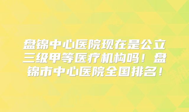 盘锦中心医院现在是公立三级甲等医疗机构吗！盘锦市中心医院全国排名！