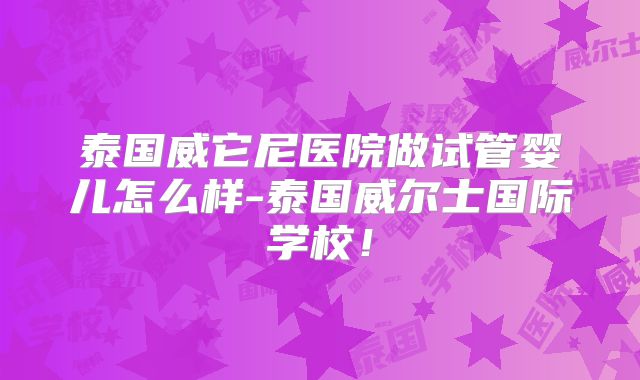 泰国威它尼医院做试管婴儿怎么样-泰国威尔士国际学校！
