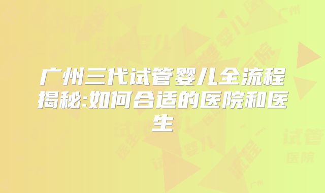 广州三代试管婴儿全流程揭秘:如何合适的医院和医生
