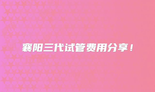 襄阳三代试管费用分享！
