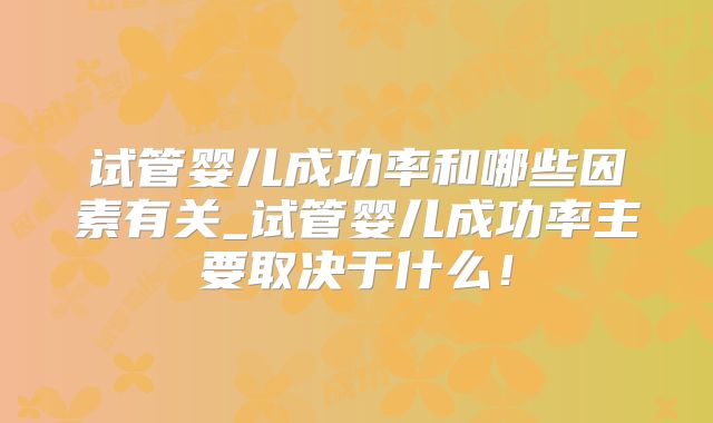 试管婴儿成功率和哪些因素有关_试管婴儿成功率主要取决于什么！