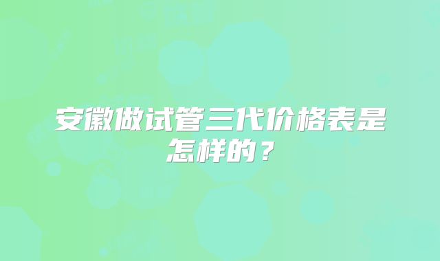 安徽做试管三代价格表是怎样的?
