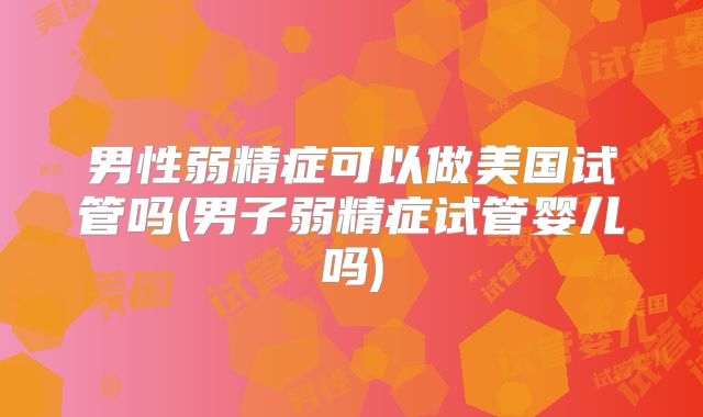 男性弱精症可以做美国试管吗(男子弱精症试管婴儿吗)