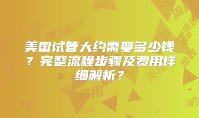 美国试管大约需要多少钱？完整流程步骤及费用详细解析？