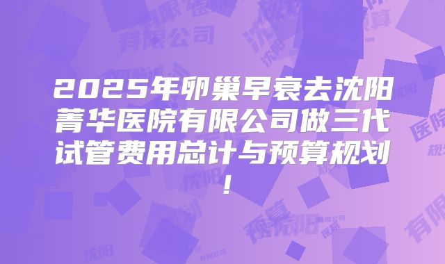 2025年卵巢早衰去沈阳菁华医院有限公司做三代试管费用总计与预算规划！