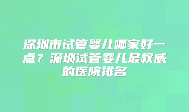 深圳市试管婴儿哪家好一点？深圳试管婴儿最权威的医院排名