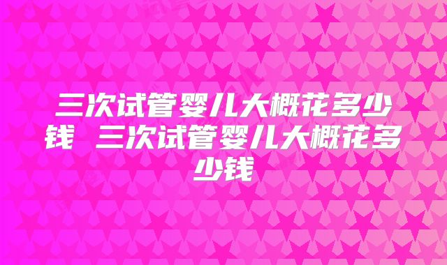 三次试管婴儿大概花多少钱 三次试管婴儿大概花多少钱