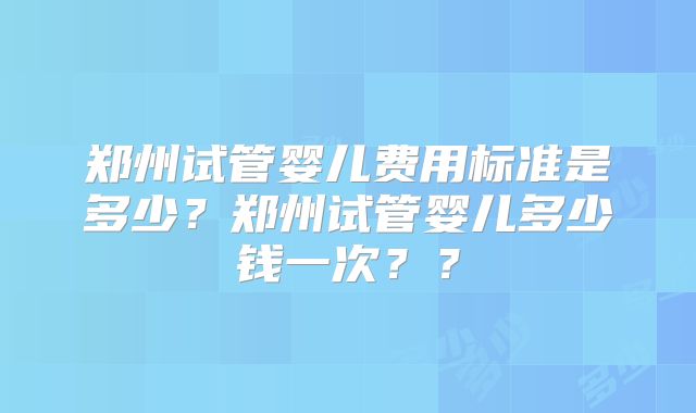 郑州试管婴儿费用标准是多少？郑州试管婴儿多少钱一次？？