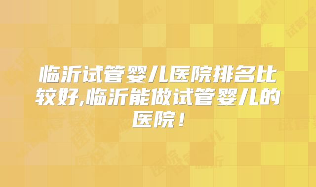 临沂试管婴儿医院排名比较好,临沂能做试管婴儿的医院！
