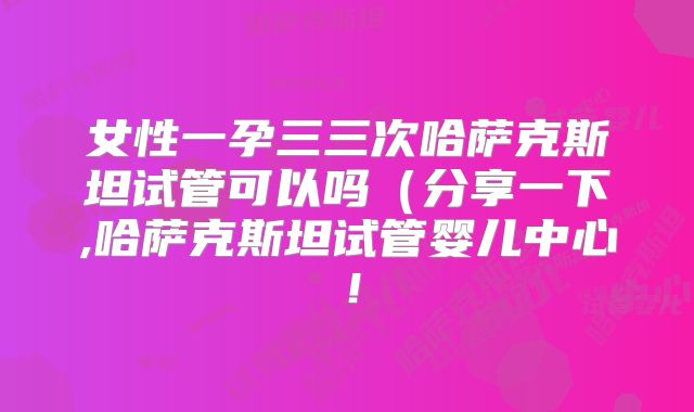 女性一孕三三次哈萨克斯坦试管可以吗（分享一下,哈萨克斯坦试管婴儿中心！