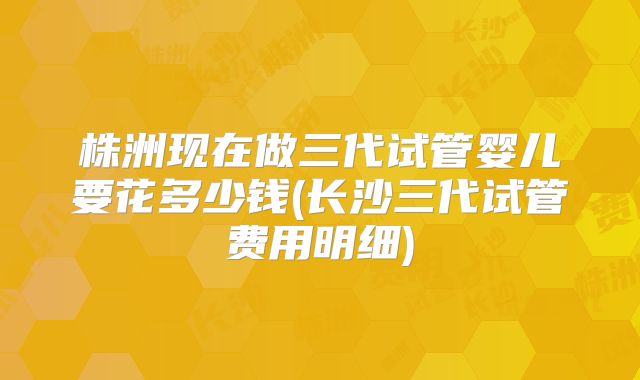 株洲现在做三代试管婴儿要花多少钱(长沙三代试管费用明细)