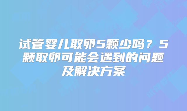 试管婴儿取卵5颗少吗？5颗取卵可能会遇到的问题及解决方案
