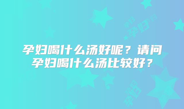 孕妇喝什么汤好呢?请问孕妇喝什么汤比较好?
