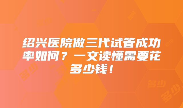 绍兴医院做三代试管成功率如何？一文读懂需要花多少钱！