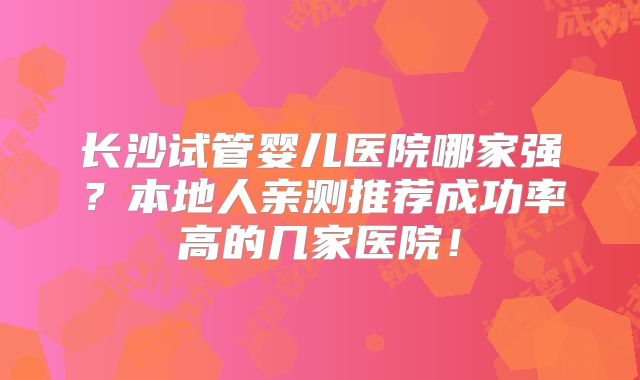 长沙试管婴儿医院哪家强?本地人亲测推荐成功率高的几家医院!