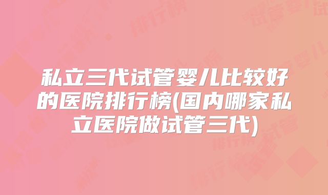 私立三代试管婴儿比较好的医院排行榜(国内哪家私立医院做试管三代)