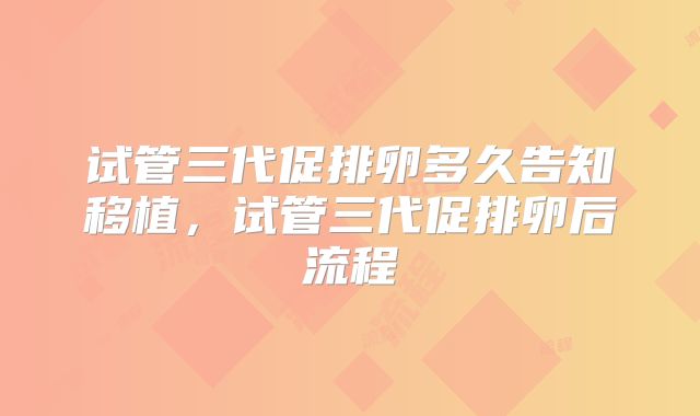 试管三代促排卵多久告知移植，试管三代促排卵后流程