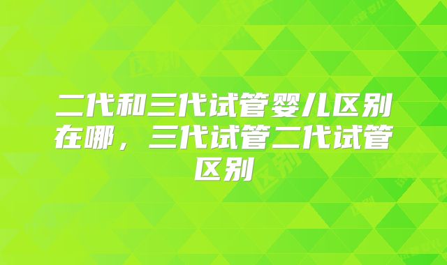 二代和三代试管婴儿区别在哪，三代试管二代试管区别