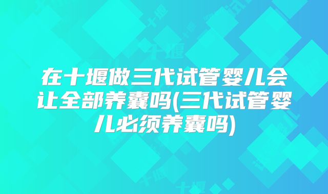 在十堰做三代试管婴儿会让全部养囊吗(三代试管婴儿必须养囊吗)