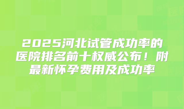 2025河北试管成功率的医院排名前十权威公布！附最新怀孕费用及成功率