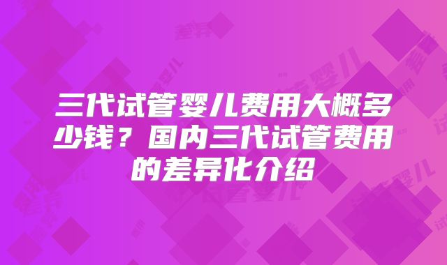 三代试管婴儿费用大概多少钱？国内三代试管费用的差异化介绍