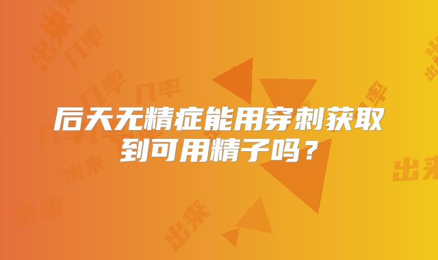 后天无精症能用穿刺获取到可用精子吗？