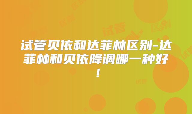 试管贝依和达菲林区别-达菲林和贝依降调哪一种好!