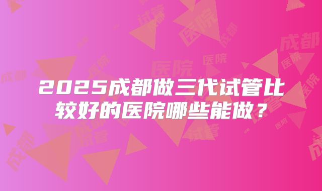 2025成都做三代试管比较好的医院哪些能做？