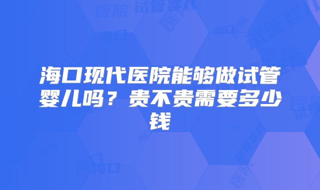 海口现代医院能够做试管婴儿吗？贵不贵需要多少钱