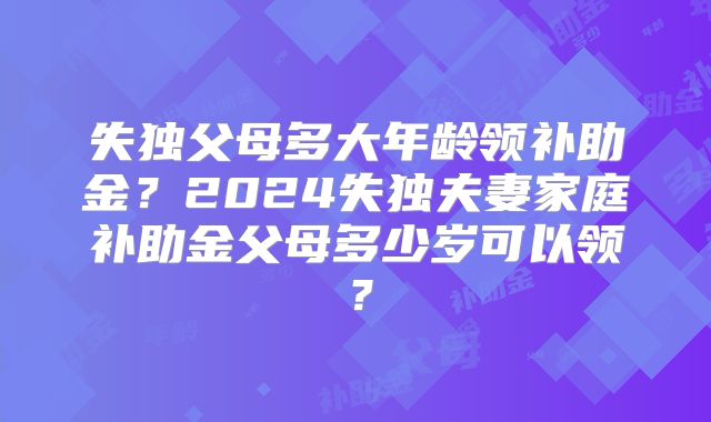失独父母多大年龄领补助金？2024失独夫妻家庭补助金父母多少岁可以领？