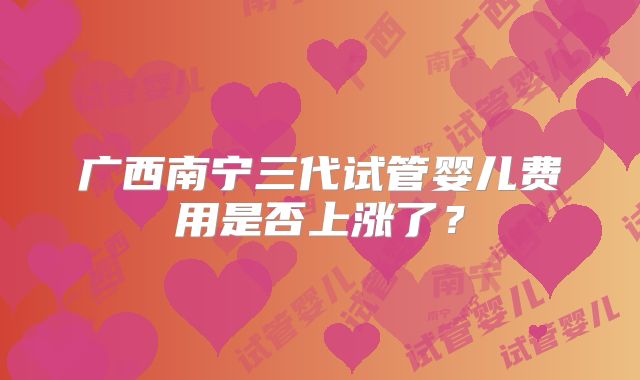 广西南宁三代试管婴儿费用是否上涨了？