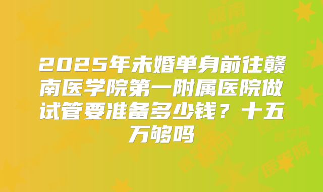 2025年未婚单身前往赣南医学院第一附属医院做试管要准备多少钱？十五万够吗
