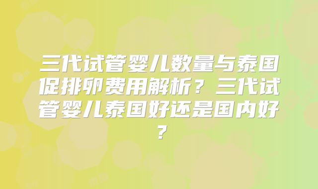 三代试管婴儿数量与泰国促排卵费用解析?三代试管婴儿泰国好还是国内好?