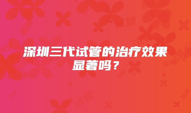 深圳三代试管的治疗效果显著吗？