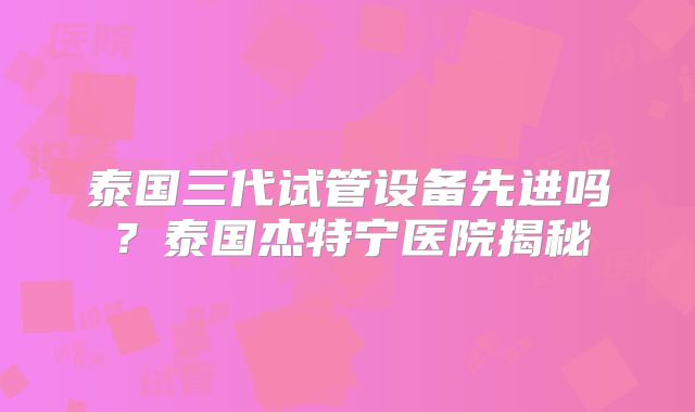 泰国三代试管设备先进吗？泰国杰特宁医院揭秘