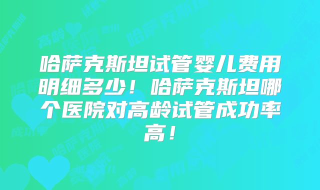 哈萨克斯坦试管婴儿费用明细多少！哈萨克斯坦哪个医院对高龄试管成功率高！