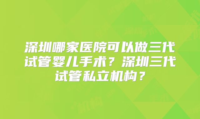 深圳哪家医院可以做三代试管婴儿手术？深圳三代试管私立机构？