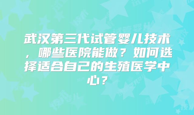 武汉第三代试管婴儿技术,哪些医院能做?如何选择适合自己的生殖医学中心?