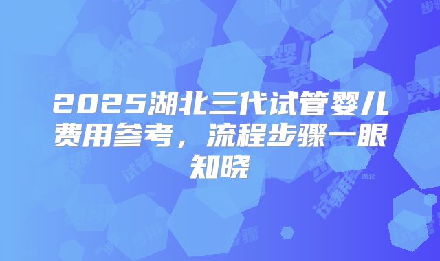 2025湖北三代试管婴儿费用参考，流程步骤一眼知晓