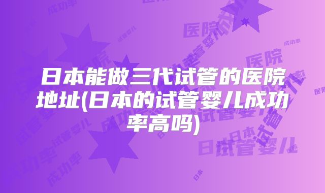 日本能做三代试管的医院地址(日本的试管婴儿成功率高吗)