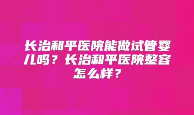 长治和平医院能做试管婴儿吗？长治和平医院整容怎么样？
