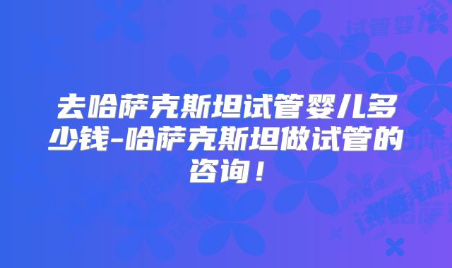 去哈萨克斯坦试管婴儿多少钱-哈萨克斯坦做试管的咨询!