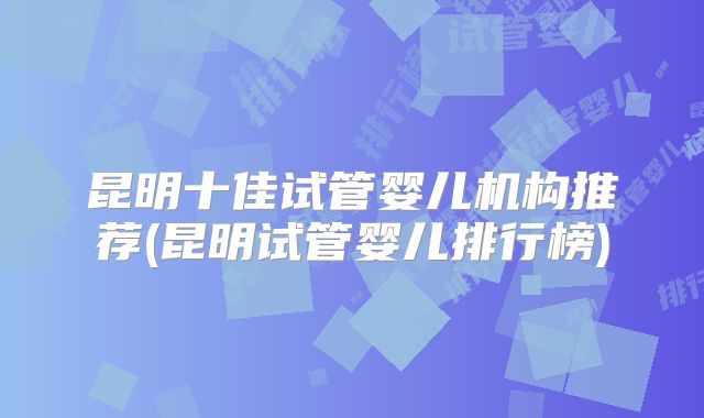 昆明十佳试管婴儿机构推荐(昆明试管婴儿排行榜)