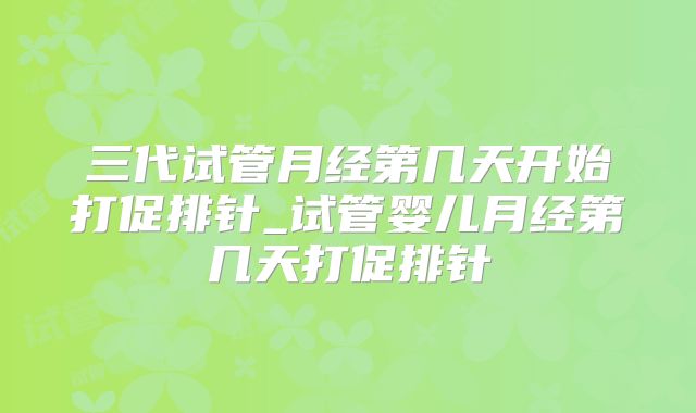 三代试管月经第几天开始打促排针_试管婴儿月经第几天打促排针