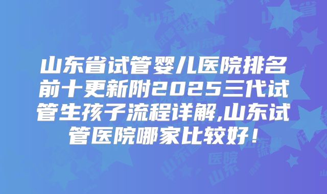 山东省试管婴儿医院排名前十更新附2025三代试管生孩子流程详解,山东试管医院哪家比较好！