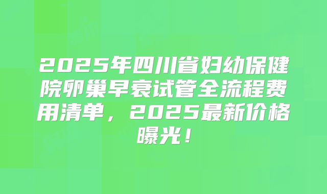 2025年四川省妇幼保健院卵巢早衰试管全流程费用清单，2025最新价格曝光！