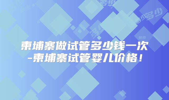 柬埔寨做试管多少钱一次-柬埔寨试管婴儿价格！