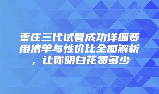 枣庄三代试管成功详细费用清单与性价比全面解析，让你明白花费多少