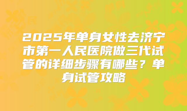 2025年单身女性去济宁市第一人民医院做三代试管的详细步骤有哪些?单身试管攻略